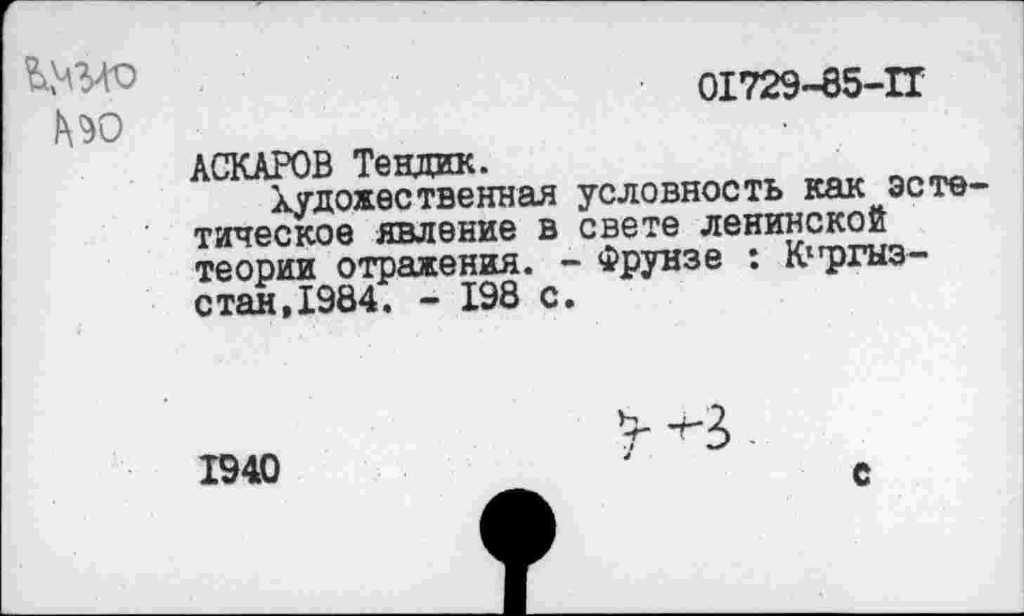 ﻿Ш-ГО	01729-85-11
№0
АСКАРОВ Тендик.
Художественная условность как эсте тическое явление в свете ленинской теории отражения. - Фрунзе : К1гргыз-стан,1984. - 198 с.
1940
с